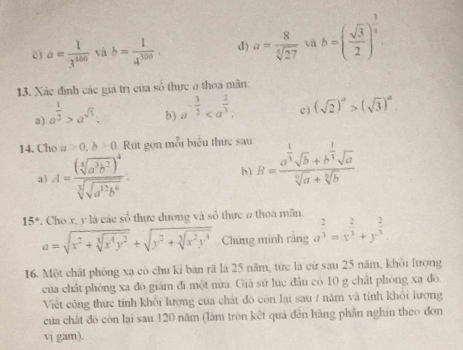 a= 1/3^(100)  và b= 1/4^(300) . a= 8/sqrt[4](27)  và b=( sqrt(3)/2 )^ 3/4 
d)
13. Xác định các giá trị của số thực ở thoa mãn:
a) a^(frac 1)2>a^(sqrt(3)):
b) a^(-frac 3)2 c ) (sqrt(2))^a>(sqrt(3))^a.
14. Cho a>0,b>0 Rt gọn mỗi biểu thức sau:
a) A=frac (sqrt[4](a^3b^2))^4sqrt[3](sqrt a^(12)b^6): b) B=frac a^(frac 1)3sqrt(b)+b^(frac 1)3sqrt(a)sqrt[6](a)+sqrt[6](b)
15°. Cho x, y là các số thực dương và số thực a thoa mẫn.
a=sqrt(x^2+sqrt [3]x^4y^2)+sqrt(y^2+sqrt [3]x^2y^4) Chứng minh rắng a^(frac 2)3=x^(frac 2)3+y^(frac 2)3.
16. Một chất phóng xạ có chu kỉ bản rã là 25 năm, tức là cử sau 25 năm, khỏi lượng
của chất phóng xa đó giảm đi một nửa. Giả sứ lúc đầu có 10 g chất phỏng xạ đó.
Viết công thức tính khổi lượng của chất đó còn lại sau / năm và tính khổi lượng
của chất đó còn lại sau 120 năm (làm tròn kết quả đên hàng phần nghin theo đơn
vj gam).