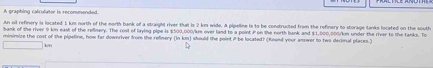 A graphing calculator is recommended. 
An oil refinery is located 1 km north of the north bank of a straight river that is 2 km wide. A pipeline is to be constructed from the refinery to storage tanks located on the south 
bank of the river 9 km east of the refinery. The cost of laying pipe is $500,000/km over land to a point P on the north bank and $1,000,000/km under the river to the tanks. To 
minimize the cost of the pipeline, how far downriver from the refinery (in km) should the point P be located? (Round your answer to two decimal places.)