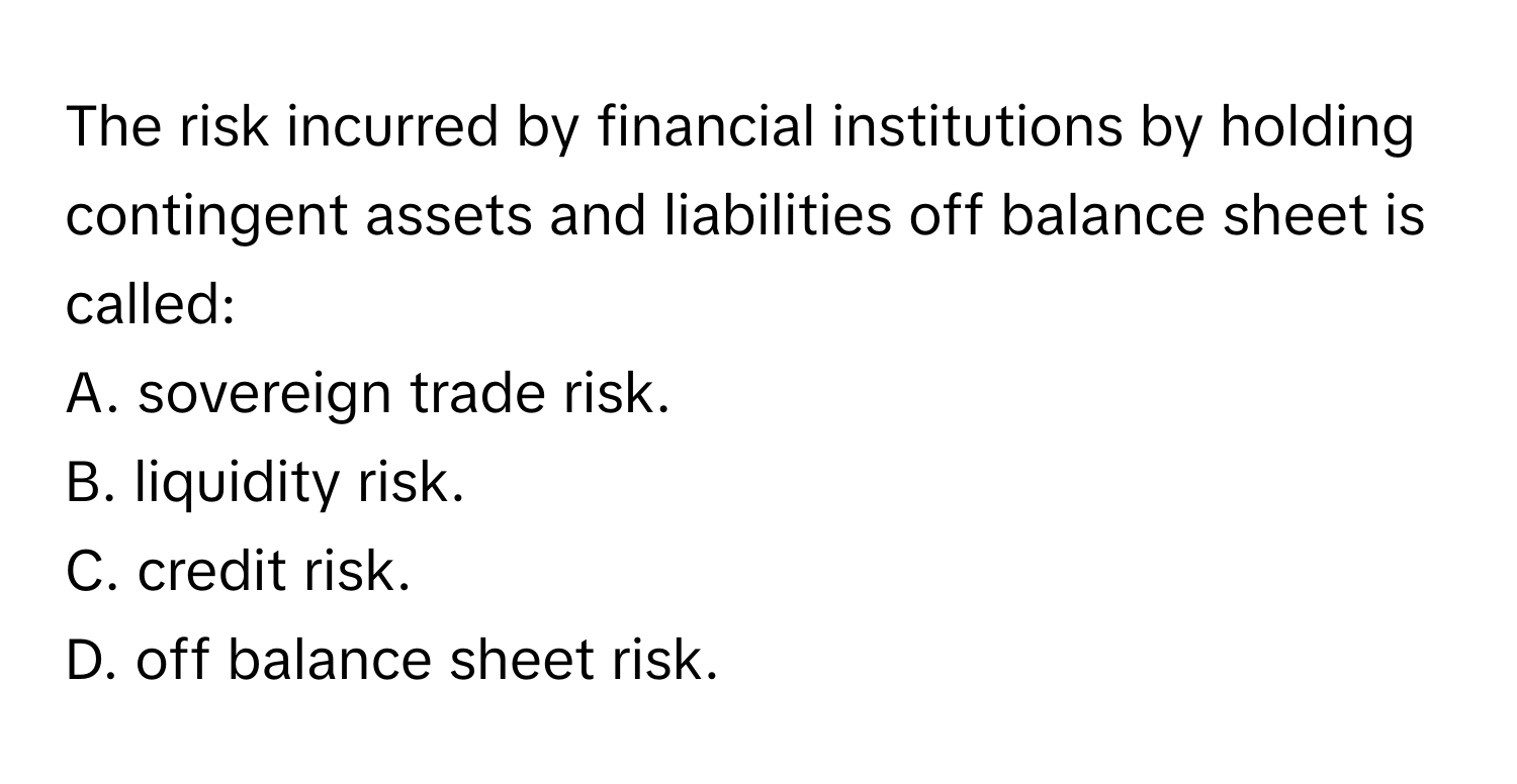 The risk incurred by financial institutions by holding contingent assets and liabilities off balance sheet is called:

A. sovereign trade risk.
B. liquidity risk.
C. credit risk.
D. off balance sheet risk.