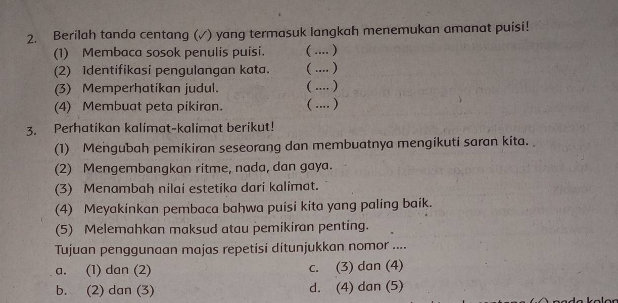 Berilah tanda centang (✓) yang termasuk langkah menemukan amanat puisi!
(1) Membaca sosok penulis puísi. ( .... )
(2) Identifikasi pengulangan kata. ( .... )
(3) Memperhatikan judul. ( .... )
(4) Membuat peta pikiran. ( .... )
3. Perhatikan kalimat-kalimat berikut!
(1) Mengubah pemikiran seseorang dan membuatnya mengikuti saran kita.
(2) Mengembangkan ritme, nada, dan gaya.
(3) Menambah nilai estetika darí kalimat.
(4) Meyakinkan pembaca bahwa puísi kita yang paling baik.
(5) Melemahkan maksud atau pemikiran penting.
Tujuan penggunaan majas repetisi ditunjukkan nomor ....
a. (1) dan (2) c. (3) dan (4)
b. (2) dan (3) d. (4) dan (5)