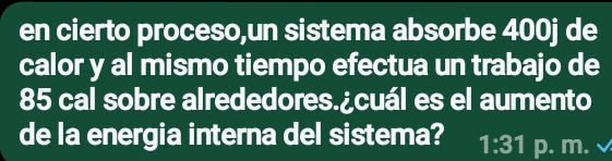 en cierto proceso,un sistema absorbe 400j de 
calor y al mismo tiempo efectua un trabajo de
85 cal sobre alrededores.¿cuál es el aumento 
de la energia interna del sistema? 1:31 p. m.