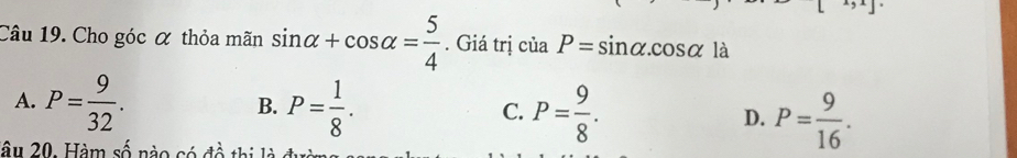 x,x] 
Câu 19. Cho góc α thỏa mãn sin alpha +cos alpha = 5/4 . Giá trị của P=sin alpha. cos alpha là
A. P= 9/32 . P= 1/8 . 
B.
C. P= 9/8 . P= 9/16 . 
D.
lâu 20. Hàm số nào có đề thị là