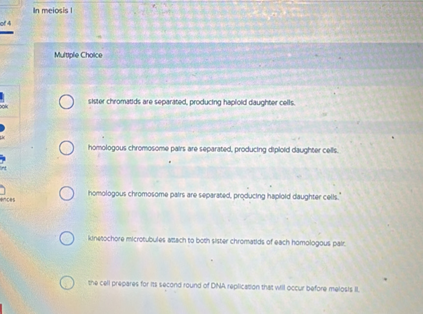 In meiosis l
of 4
Multiple Choice
ook
sister chromatids are separated, producing haploid daughter cells.
, 4
homologous chromosome pairs are separated, producing diploid daughter cells.
Int
homologous chromosome pairs are separated, producing haploid daughter cells.'
ences
kinetochore microtubules attach to both sister chromatids of each homologous pair.
the cell prepares for its second round of DNA replication that will occur before melosis II.
