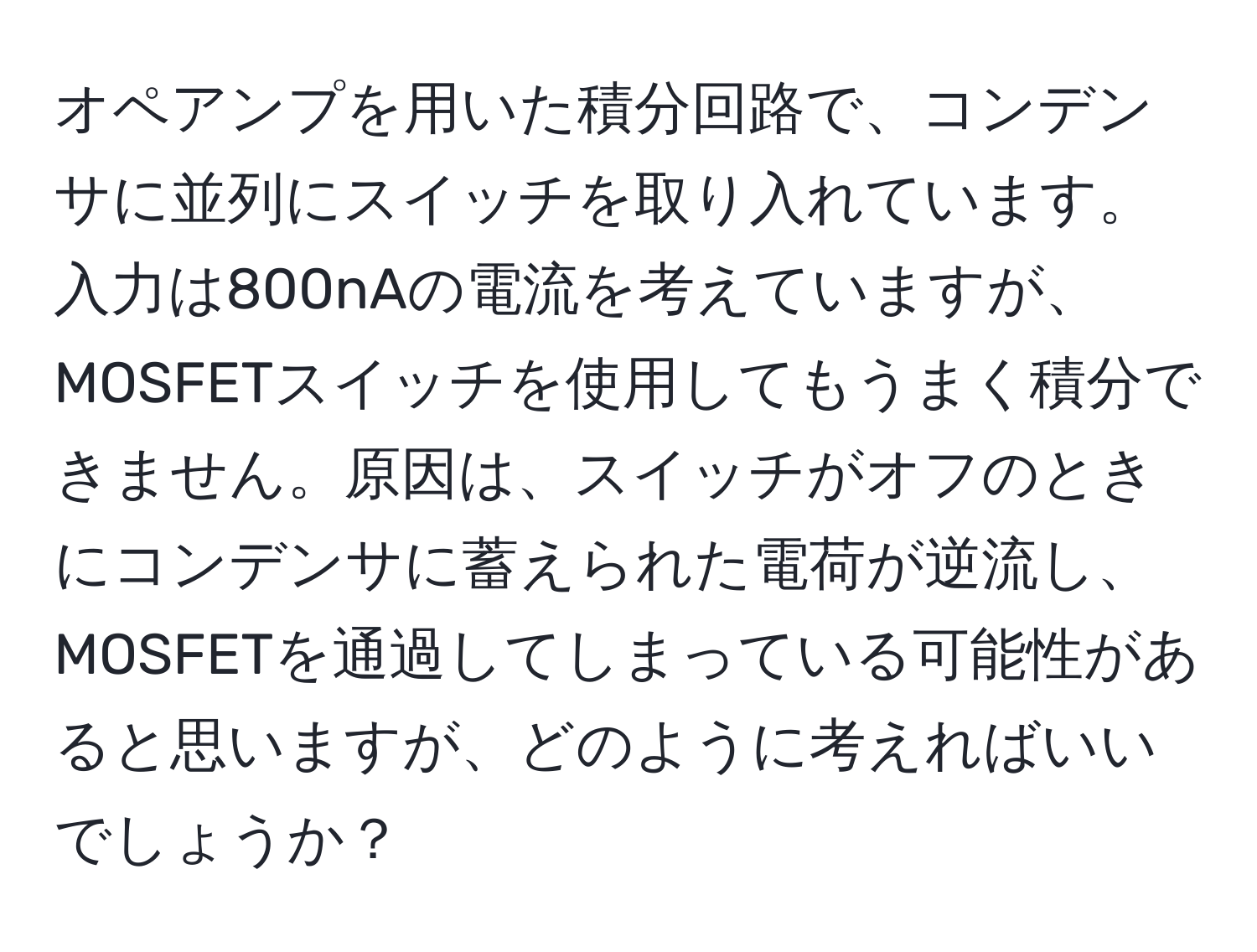 オペアンプを用いた積分回路で、コンデンサに並列にスイッチを取り入れています。入力は800nAの電流を考えていますが、MOSFETスイッチを使用してもうまく積分できません。原因は、スイッチがオフのときにコンデンサに蓄えられた電荷が逆流し、MOSFETを通過してしまっている可能性があると思いますが、どのように考えればいいでしょうか？