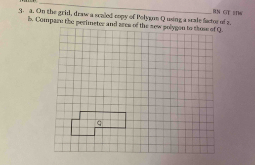 ame . 
_ 
BN GT HW 
3. a. On the grid, draw a scaled copy of Polygon Q using a scale factor of 2. 
b. Compare the perimeter and area of the new polygon to those of Q.