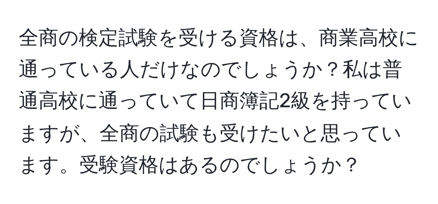 全商の検定試験を受ける資格は、商業高校に通っている人だけなのでしょうか？私は普通高校に通っていて日商簿記2級を持っていますが、全商の試験も受けたいと思っています。受験資格はあるのでしょうか？