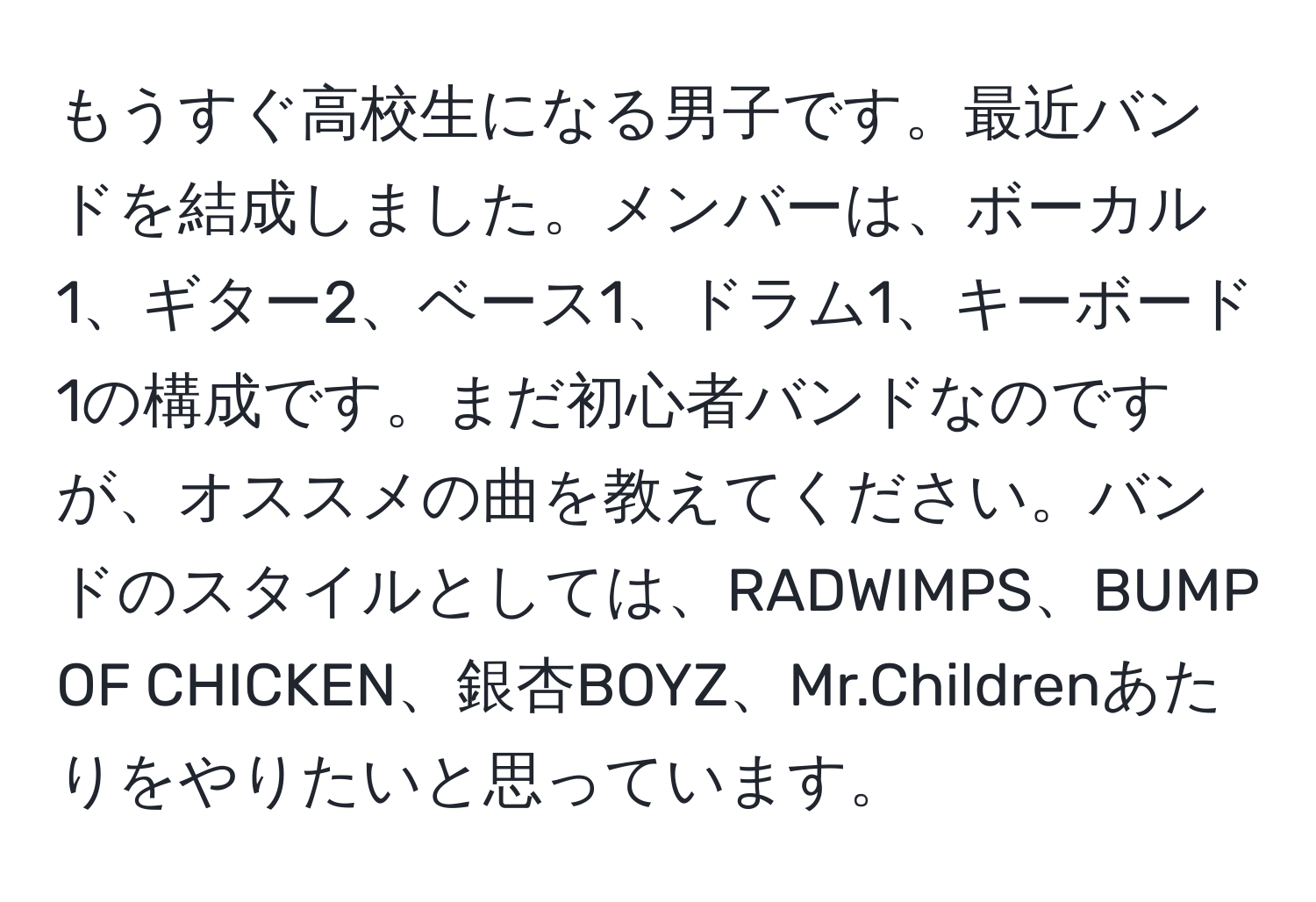 もうすぐ高校生になる男子です。最近バンドを結成しました。メンバーは、ボーカル1、ギター2、ベース1、ドラム1、キーボード1の構成です。まだ初心者バンドなのですが、オススメの曲を教えてください。バンドのスタイルとしては、RADWIMPS、BUMP OF CHICKEN、銀杏BOYZ、Mr.Childrenあたりをやりたいと思っています。