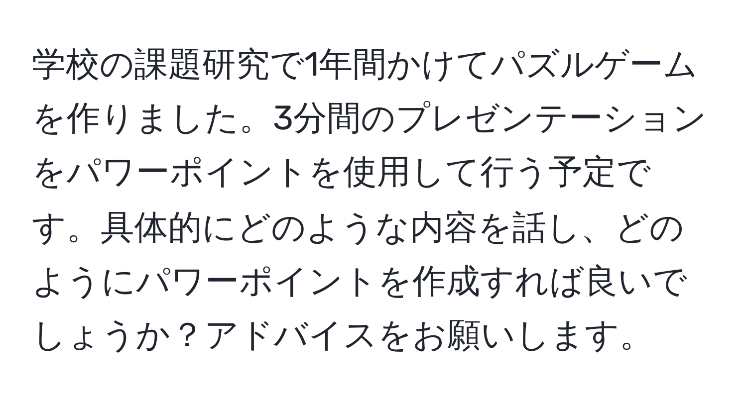 学校の課題研究で1年間かけてパズルゲームを作りました。3分間のプレゼンテーションをパワーポイントを使用して行う予定です。具体的にどのような内容を話し、どのようにパワーポイントを作成すれば良いでしょうか？アドバイスをお願いします。