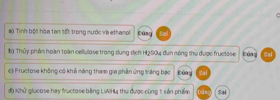 Tinh bột hòa tan tốt trong nước và ethanol Đúng Sai 
b) Thủy phân hoàn toàn cellulose trong dung dịch H2SO4 đun nóng thu được fructose Đúng Sai 
c) Fructose không có khả năng tham gia phản ứng tráng bạc Đúng Sai 
d) Khử glucose hay fructose bằng LiAlH4 thu được cùng 1 sản phẩm Đúng Sai