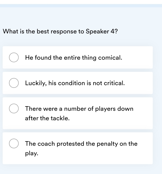 What is the best response to Speaker 4?
He found the entire thing comical.
Luckily, his condition is not critical.
There were a number of players down
after the tackle.
The coach protested the penalty on the
play.