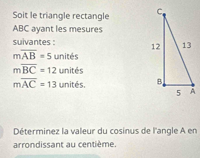 Soit le triangle rectangle
ABC ayant les mesures 
suivantes :
moverline AB=5 unités
moverline BC=12 unités
moverline AC=13 unités. 
Déterminez la valeur du cosinus de l'angle A en 
arrondissant au centième.