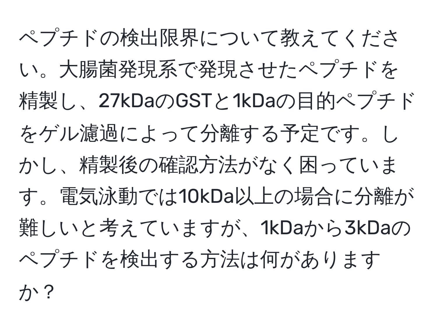 ペプチドの検出限界について教えてください。大腸菌発現系で発現させたペプチドを精製し、27kDaのGSTと1kDaの目的ペプチドをゲル濾過によって分離する予定です。しかし、精製後の確認方法がなく困っています。電気泳動では10kDa以上の場合に分離が難しいと考えていますが、1kDaから3kDaのペプチドを検出する方法は何がありますか？