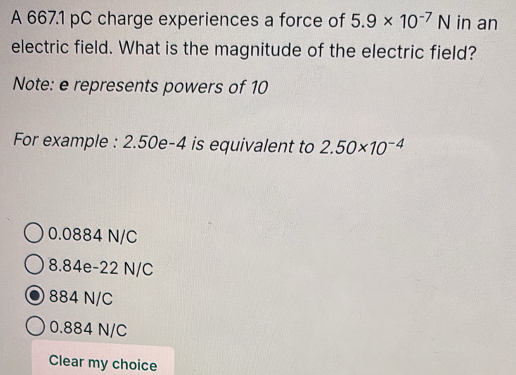 A 667.1 pC charge experiences a force of 5.9* 10^(-7)N in an
electric field. What is the magnitude of the electric field?
Note: e represents powers of 10
For example : 2.50e-4 is equivalent to 2.50* 10^(-4)
0.0884 N/C
8.84e-22 N/C
884 N/C
0.884 N/C
Clear my choice