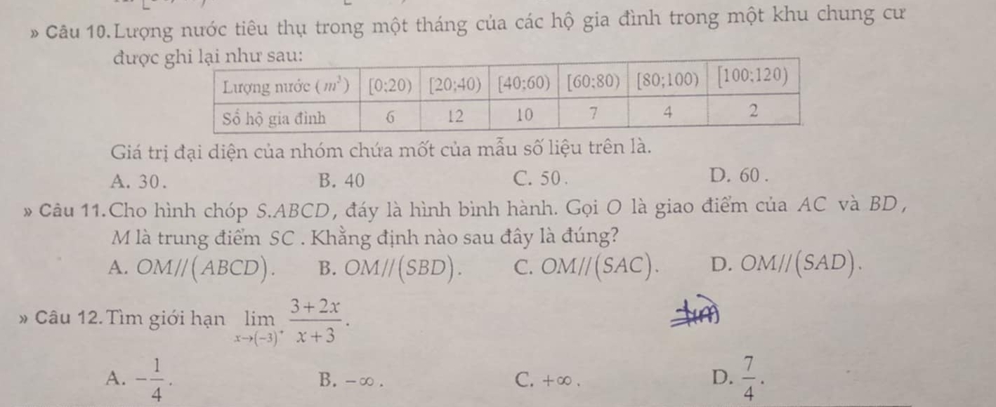 Câu 10.Lượng nước tiêu thụ trong một tháng của các hộ gia đình trong một khu chung cư
được
Giá trị đại diện của nhóm chứa mốt của mẫu số liệu trên là.
A. 30. B. 40 C. 50 .
D. 60 .
Câu 11.Cho hình chóp S.ABCD, đáy là hình bình hành. Gọi O là giao điểm của AC và BD ,
M là trung điểm SC . Khẳng định nào sau đây là đúng?
A. OM//(ABCD). B. OM//(SBD). C. OM//(SAC). D. OM//(SAD).
* Câu 12. Tìm giới hạn limlimits _xto (-3)^+ (3+2x)/x+3 .
A. - 1/4 . B.-∞. C. +∞ . D.  7/4 .