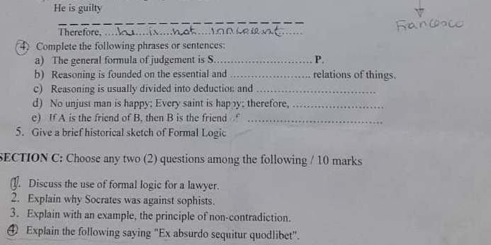 He is guilty 
_ 
_ 
_ 
Therefore._ 
4)Complete the following phrases or sentences: 
a) The general formula of judgement is S_ P. 
b) Reasoning is founded on the essential and _relations of things. 
c) Reasoning is usually divided into deduction and_ 
d) No unjust man is happy; Every saint is happy; therefore,_ 
e) If A is the friend of B. then B is the friend_ 
5. Give a brief historical sketch of Formal Logic 
SECTION C: Choose any two (2) questions among the following / 10 marks 
J. Discuss the use of formal logic for a lawyer. 
2. Explain why Socrates was against sophists. 
3. Explain with an example, the principle of non-contradiction. 
④ Explain the following saying "Ex absurdo sequitur quodlibet".