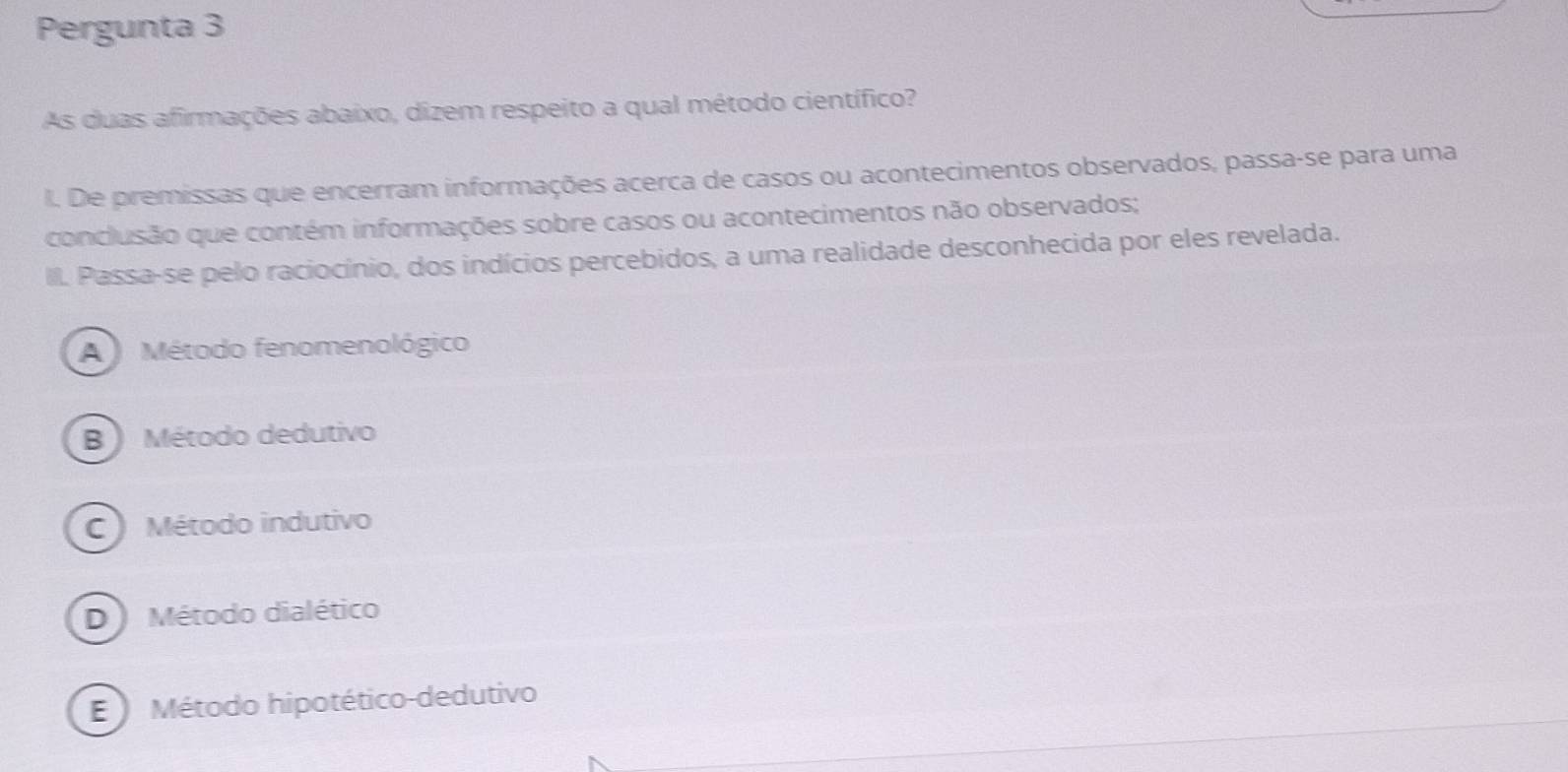 Pergunta 3
As duas afirmações abaixo, dizem respeito a qual método científico?
I. De premissas que encerram informações acerca de casos ou acontecimentos observados, passa-se para uma
conclusão que contém informações sobre casos ou acontecimentos não observados;
III. Passa-se pelo raciocínio, dos indícios percebidos, a uma realidade desconhecida por eles revelada.
A Método fenomenológico
B ) Método dedutivo
C Método indutivo
D ) Método dialético
E Método hipotético-dedutivo