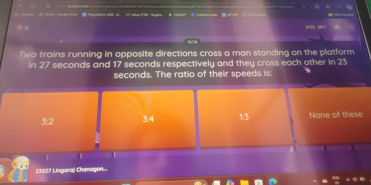 34%25z8Ex5PTTXuq24ah 
You?ube Home Google Drive Negotiation Skill - G... Inbox (738) - lingara... ChatGPT Cutshort josite HP LIFE ICICI Careors Other fwortes
8733 3871
19/28
Two trains running in opposite directions cross a man standing on the platform
in 27 seconds and 17 seconds respectively and they cross each other in 23
seconds. The ratio of their speeds is:
3:2
3:4
1:3 None of these
|
23027 Lingaraj Chanagon...