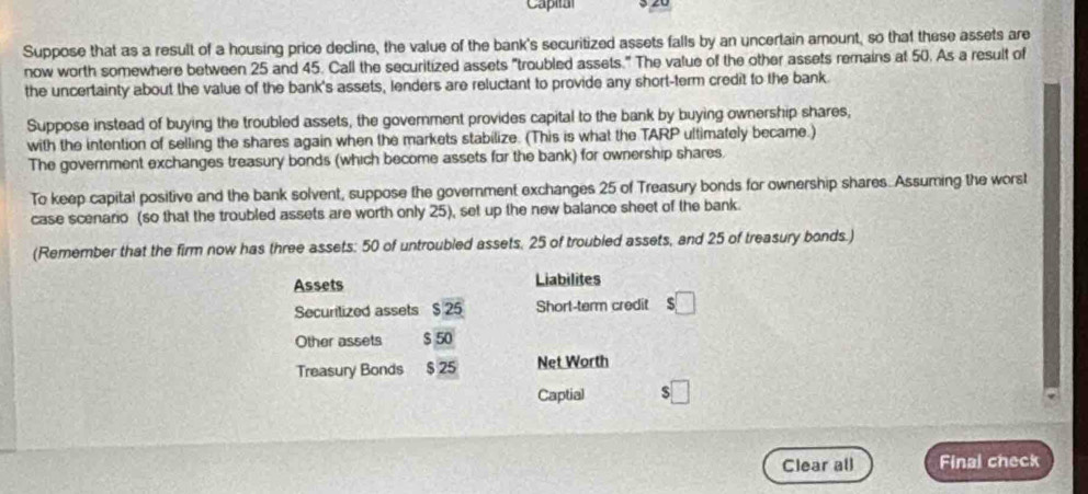 Suppose that as a result of a housing price decline, the value of the bank's securitized assets falls by an uncertain amount, so that these assets are 
now worth somewhere between 25 and 45. Call the securitized assets "troubled assets." The value of the other assets remains at 50. As a result of 
the uncertainty about the value of the bank's assets, lenders are reluctant to provide any short-term credit to the bank 
Suppose instead of buying the troubled assets, the government provides capital to the bank by buying ownership shares, 
with the intention of selling the shares again when the markets stabilize. (This is what the TARP ultimately became.) 
The government exchanges treasury bonds (which become assets for the bank) for ownership shares. 
To keep capital positive and the bank solvent, suppose the government exchanges 25 of Treasury bonds for ownership shares. Assuming the worst 
case scenario (so that the troubled assets are worth only 25), set up the new balance sheet of the bank. 
(Remember that the firm now has three assets: 50 of untroubled assets, 25 of troubled assets, and 25 of treasury bonds.) 
Assets Liabilites 
Securitized assets $25 Short-term credit s□
Other assets S 50
Treasury Bonds $ 25 Net Worth 
Captial □ 
Clear all Final check