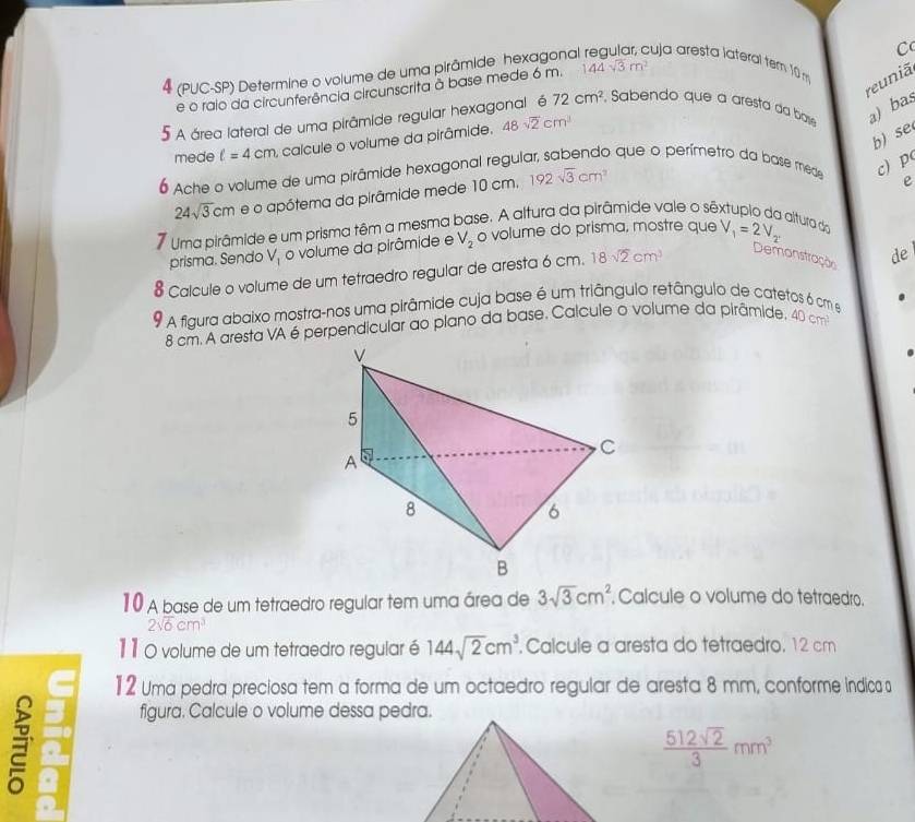 4 (PUC-SP) Determine o volume de uma pirâmide hexagona cuja aresta lateral tem 10 m C
reuniã
e o raio da circunferência circunscrita à base mede 6 m. 144sqrt(3)m^2
5 A área lateral de uma pirâmide regular hexagonal é 72cm^2 Sabendo que a aresta da bae a) bas
b) se
mede ell =4cm ,  calcule o volume da pirâmide. 48sqrt(2)cm^3
6 Ache o volume de uma pirâmide hexagonal regulo
o que o perímetro da base mede c) p
24sqrt(3)cm e o apótema da pirâmide mede 10 cm. 192sqrt(3)cm^2
e
7 Uma pirâmide e um prisma têm a mesma base. A altura da pirâmide vale o sêxtupio da altura do
prisma. Sendo V_1 o volume da pirâmide e V_2 o volume do prisma, mostre que V_1=2V_2'
Calcule o volume de um tetraedro regular de aresta 6 cm. 18sqrt(2)cm^3
Demonstração de
A fiaura abaixo mostra-nos uma pirâmide cuja base é um triângulo retângulo de catetos 6 cm e
8 cm. A aresta VA é perpendicular ao plano da base. Calcule o volume da pirâmide. 40cm^2
10 A base de um tetraedro regular tem uma área de 3sqrt(3)cm^2. Calcule o volume do tetraedro.
2sqrt(6)cm
11 0 volume de um tetraedro regular é 144sqrt(2)cm^3. Calcule a aresta do tetraedro, 12 cm
12 Uma pedra preciosa tem a forma de um octaedro regular de aresta 8 mm, conforme indica s

figura. Calcule o volume dessa pedra.
 512sqrt(2)/3 mm^3