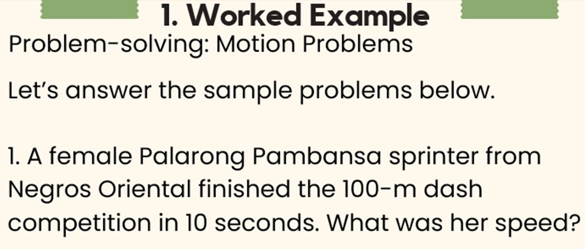 Worked Example 
Problem-solving: Motion Problems 
Let’s answer the sample problems below. 
1. A female Palarong Pambansa sprinter from 
Negros Oriental finished the 100-m dash 
competition in 10 seconds. What was her speed?