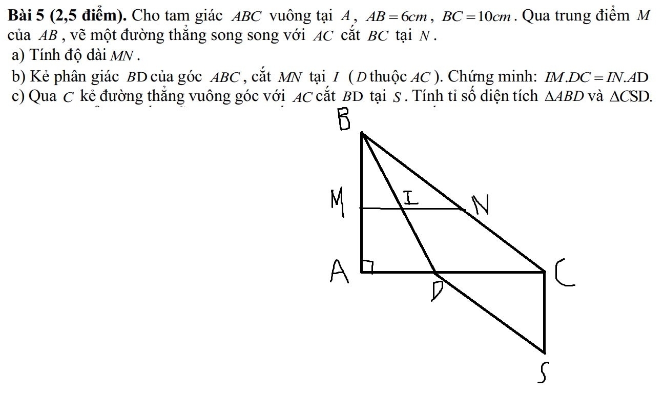 (2,5 điểm). Cho tam giác ABC vuông tại A , AB=6cm,BC=10cm. Qua trung điểm M
của AB , vẽ một đường thắng song song với AC cắt BC tại N .
a) Tính độ dài MN .
b) Kẻ phân giác BD của góc ABC , cắt MN tại I ( D thuộc AC ). Chứng minh: 1 IM.DC=IN.AD
c) Qua C kẻ đường thắng vuông góc với AC cắt BD tại S . Tính tỉ số diện tích △ CSD.