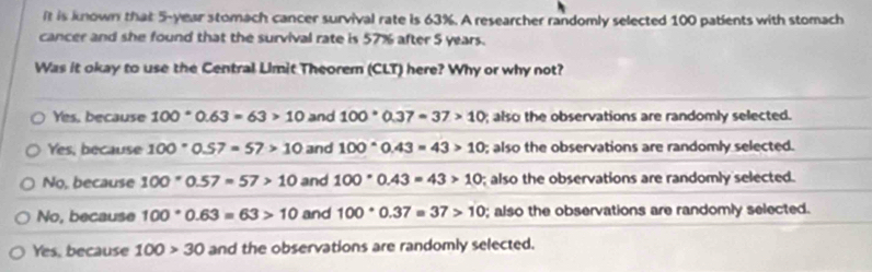 ft is known that 5-year stomach cancer survival rate is 63%. A researcher randomly selected 100 patients with stomach
cancer and she found that the survival rate is 57% after 5 years.
Was it okay to use the Central Limit Theorem (CLT) here? Why or why not?
Yes, because 100°0.63=63>10 and 100· 0.37=37>10; also the observations are randomly selected.
Yes, because 100°0.57=57>10 and 100°0.43=43>10; also the observations are randomly selected.
No, because 100*0.57=57>10 and 100· 0.43=43>10; also the observations are randomly selected.
No, because 100°0.63=63>10 and 100· 0.37=37>10; also the observations are randomly selected.
Yes, because 100>30 and the observations are randomly selected.