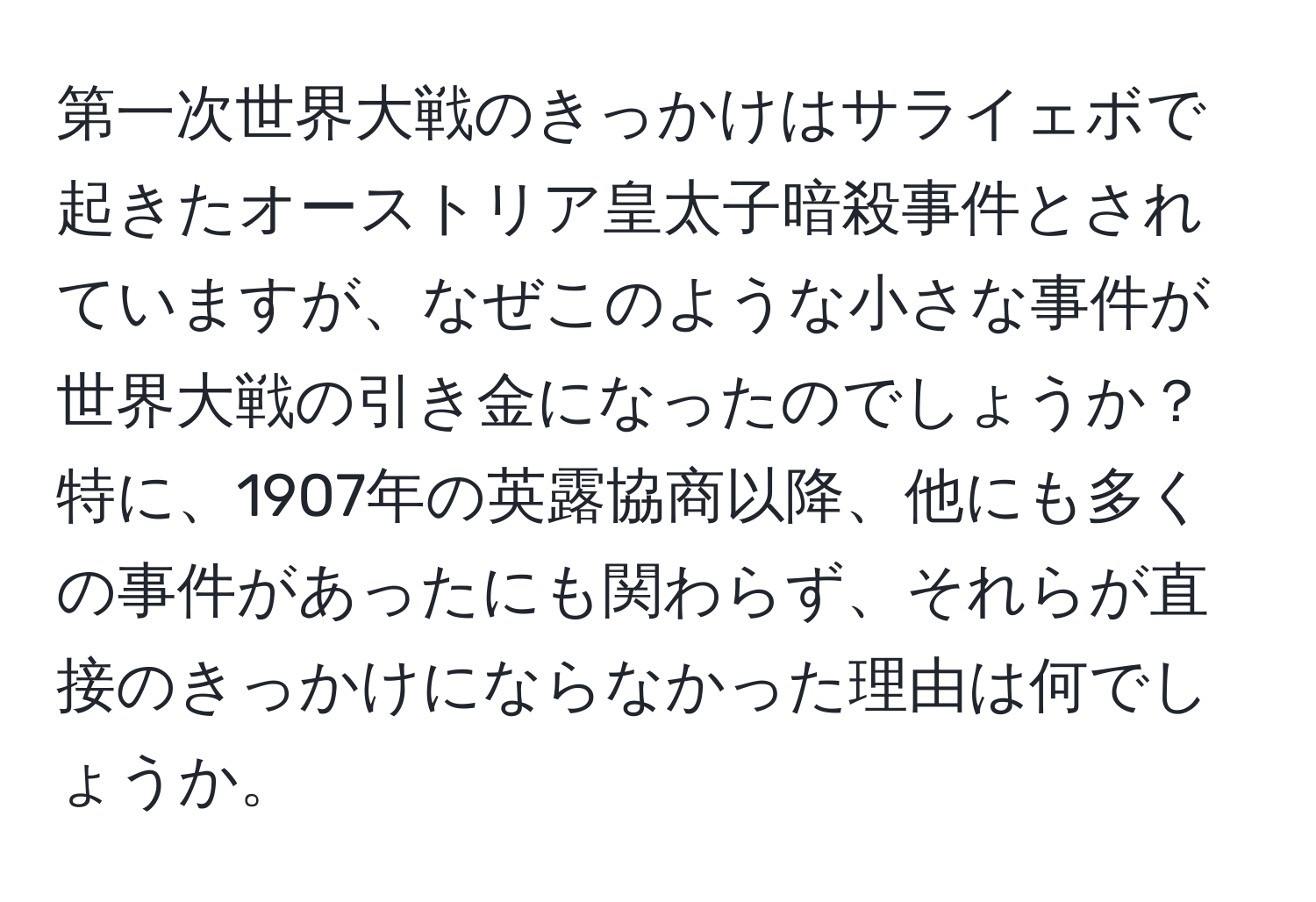 第一次世界大戦のきっかけはサライェボで起きたオーストリア皇太子暗殺事件とされていますが、なぜこのような小さな事件が世界大戦の引き金になったのでしょうか？特に、1907年の英露協商以降、他にも多くの事件があったにも関わらず、それらが直接のきっかけにならなかった理由は何でしょうか。