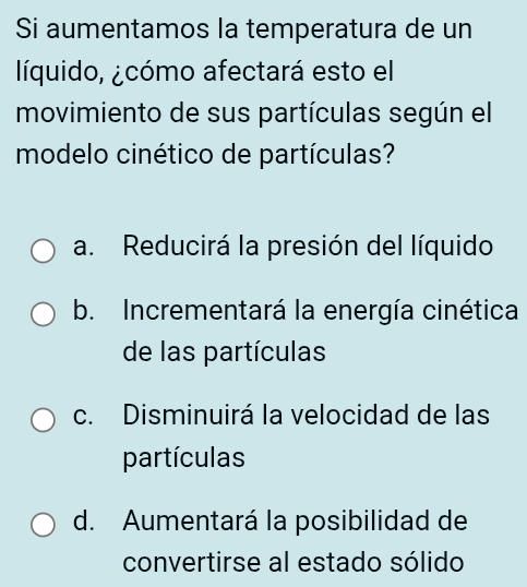 Si aumentamos la temperatura de un
líquido, ¿cómo afectará esto el
movimiento de sus partículas según el
modelo cinético de partículas?
a. Reducirá la presión del líquido
b. Incrementará la energía cinética
de las partículas
c. Disminuirá la velocidad de las
partículas
d. Aumentará la posibilidad de
convertirse al estado sólido