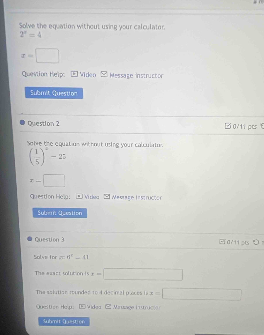 Solve the equation without using your calculator.
2^x=4
x=□
Question Help: Video Message instructor 
Submit Question 
Question 2 □0/11 pts 
Solve the equation without using your calculator.
( 1/5 )^x=25
x=□
Question Help: * Video Message instructor 
Submit Question 
Question 3 □0/11 pts つ 1 
Solve for x : 6^x=41
The exact solution is x=□
The solution rounded to 4 decimal places is x=□
Question Help: Video Message instructor 
Submit Question