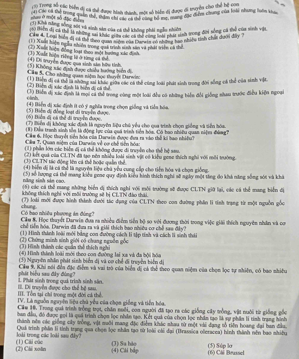 (3) Trong số các biến dị cá thể được hình thành. một số biến dị được di truyền cho thế hệ con
(4) Các cá thể trong quân thể, thậm chí các cá thể cùng bố mẹ, mang đặc điểm chung của loài nhưng luôn khác
nhau ở một số đặc điểm
(5) Khả năng sống sót và sinh sản của cá thể không phải ngẫu nhiên
(6) Biến dị cá thể là những sai khác giữa các cá thể cùng loài phát sinh trong đời sống cá thể của sinh vật.
Câu 4. Loại biển dị cá thể theo quan niệm của Darwin có những bao nhiều tính chất dưới đây ?
(1) Xuất hiện ngẫu nhiên trong quá trình sinh sản và phát triển cá thể.
(2) Xuất hiện đồng loạt theo một hướng xác định.
(3) Xuất hiện riêng lẻ ở từng cá thể.
(4) Di truyền được qua sinh sản hữu tính.
(5) Không xác định được chiều hướng biến dị.
Câu 5. Cho những quan niệm học thuyết Darwin:
(1) Biến dị cá thể là những sai khác giữa các cá thể cùng loài phát sinh trong đời sống cá thể của sinh vật.
(2) Biển dị xác định là biến dị cá thể.
(3) Biển dị xác định là mọi cá thể trong cùng một loài đều có những biến đổi giống nhau trước điều kiện ngoại
cảnh.
(4) Biến dị xác định ít có ý nghĩa trong chọn giống và tiến hóa.
(5) Biển dị đồng loạt di truyền được.
(6) Biển dị cá thể di truyền được.
(7) Biến dị không xác định là nguyên liệu chủ yếu cho qua trình chọn giống và tiến hóa.
(8) Đầu tranh sinh tồn là động lực của quá trình tiến hóa. Có bao nhiêu quan niệm đúng?
Câu 6. Học thuyết tiến hóa của Darwin được đưa ra vào thế kỉ bao nhiêu?
Câu 7. Quan niệm của Darwin về cơ chế tiến hóa:
(1) phần lớn các biến dị cá thể không được di truyền cho thế hệ sau.
(2) kết quả của CLTN đã tạo nên nhiều loài sinh vật có kiểu gene thích nghi với môi trường.
(3) CLTN tác động lên cá thể hoặc quần thể.
(4) biến dị là cá thể là nguyên liệu chủ yếu cung cấp cho tiến hóa và chọn giống.
(5) số lượng cá thể mang kiểu gene quy định kiểu hình thích nghi sẽ ngày một tăng do khả năng sống sót và khả
năng sinh sản cao.
(6) các cá thể mang những biến dị thích nghi với môi trường sẽ được CLTN giữ lại, các cá thể mang biến dị
không thích nghi với môi trường sẽ bị CLTN đào thải.
(7) loài mới được hình thành dưới tác dụng của CLTN theo con đường phân li tính trạng từ một nguồn gốc
chung.
Có bao nhiêu phương án đúng?
Câu 8. Học thuyết Darwin đưa ra nhiều điểm tiến bộ so với đương thời trong việc giải thích nguyên nhân và cơ
chế tiến hóa. Darwin đã đưa ra và giải thích bao nhiêu cơ chế sau đây?
(1) Hình thành loài mới bằng con đường cách li tập tính và cách li sinh thái
(2) Chứng minh sinh giới có chung nguồn gốc
(3) Hình thành các quần thể thích nghi
(4) Hình thành loài mới theo con đường lai xa và đa bội hóa
(5) Nguyên nhân phát sinh biến dị và cơ chế di truyền biến dị
Câu 9. Khi nói đến đặc điểm và vai trò của biến dị cá thể theo quan niệm của chọn lọc tự nhiên, có bao nhiêu
phát biểu sau đây đúng?
L Phát sinh trong quá trình sinh sản.
II. Di truyền được cho thế hệ sau.
III. Tổn tại chỉ trong một đời cá thể.
IV. Là nguồn nguyên liệu chủ yếu của chọn giống và tiến hóa.
Câu 10. Trong quá trình trồng trọt, chăn nuôi, con người đã tạo ra các giống cây trồng, vật nuôi từ giống gốc
ban đầu, đó được gọi là quá trình chọn lọc nhân tạo. Kết quả của chọn lọc nhân tạo là sự phân li tính trạng hình
thành nên các giống cây trồng, vật nuôi mang đặc điểm khác nhau từ một vài dạng tổ tiên hoang dại ban đầu.
Quá trình phân li tính trạng qua chọn lọc nhân tạo từ loài cải dại (Brassica oleracea) hình thành nên bao nhiêu
loài trong các loài sau đây?
(1) Cải cúc (3) Su hào (5) Súp lơ
(2) Cải xoăn (4) Cải bắp (6) Cải Brussel
