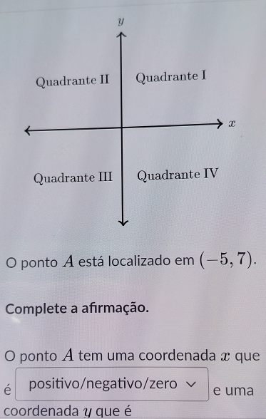 Quadrante II Quadrante I 
x 
Quadrante III Quadrante IV 
O ponto A está localizado em (-5,7). 
Complete a afirmação. 
O ponto A tem uma coordenada x que 
é positivo/negativo/zero e uma 
coordenada y que é