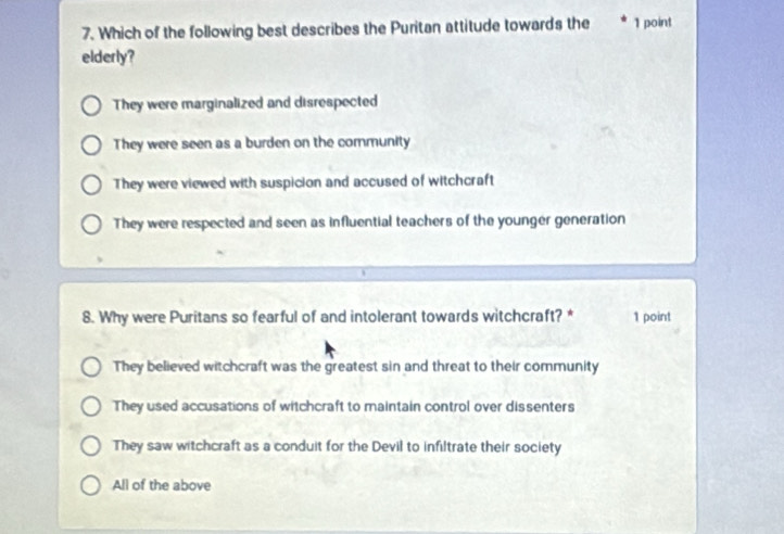 Which of the following best describes the Puritan attitude towards the 1 point
elderly?
They were marginalized and disrespected
They were seen as a burden on the community
They were viewed with suspicion and accused of witchcraft
They were respected and seen as influential teachers of the younger generation
8. Why were Puritans so fearful of and intolerant towards witchcraft? * 1 point
They believed witchcraft was the greatest sin and threat to their community
They used accusations of witchcraft to maintain control over dissenters
They saw witchcraft as a conduit for the Devil to infiltrate their society
All of the above