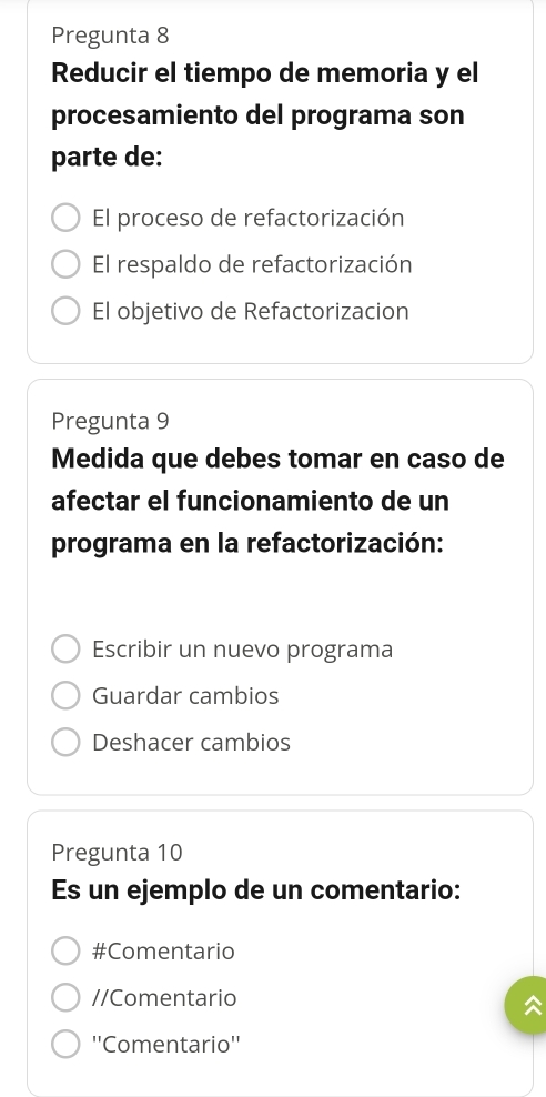 Pregunta 8
Reducir el tiempo de memoria y el
procesamiento del programa son
parte de:
El proceso de refactorización
El respaldo de refactorización
El objetivo de Refactorizacion
Pregunta 9
Medida que debes tomar en caso de
afectar el funcionamiento de un
programa en la refactorización:
Escribir un nuevo programa
Guardar cambios
Deshacer cambios
Pregunta 10
Es un ejemplo de un comentario:
#Comentario
//Comentario
''Comentario''