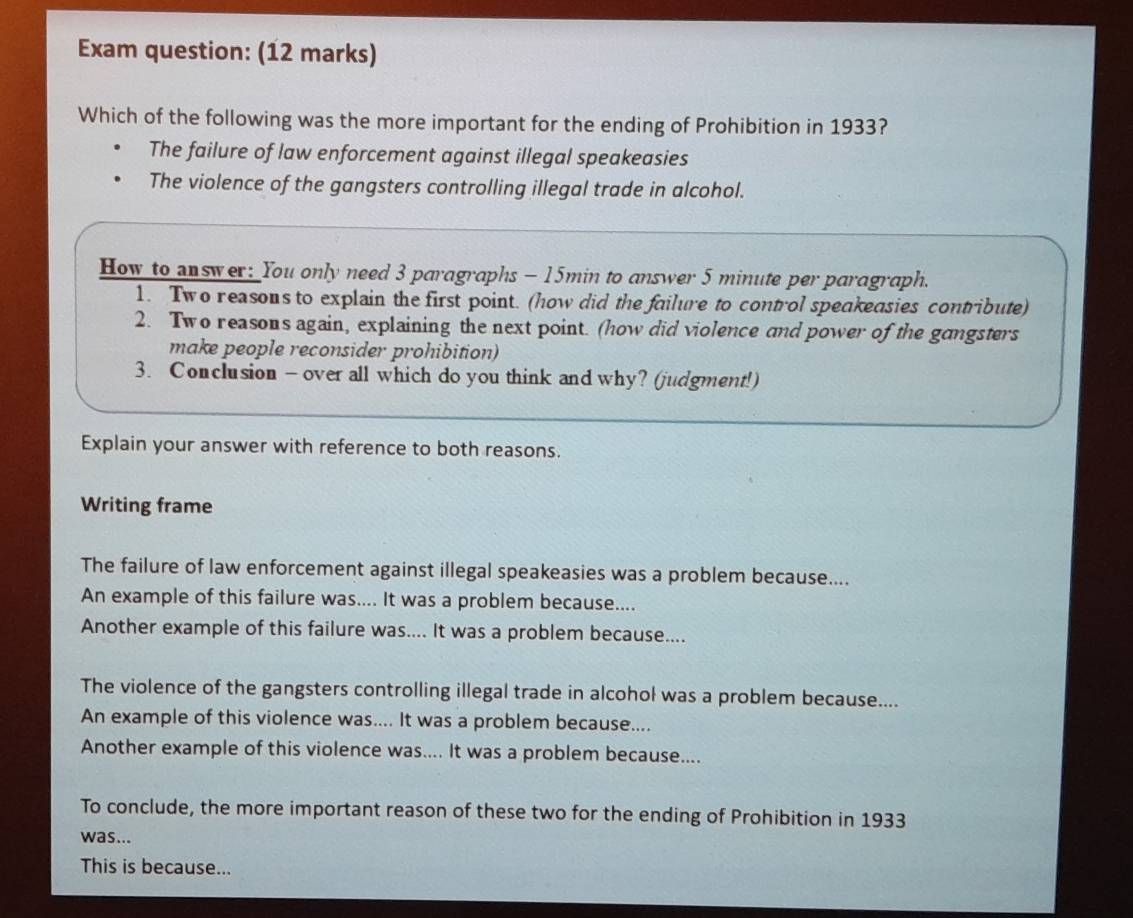 Exam question: (12 marks)
Which of the following was the more important for the ending of Prohibition in 1933?
The failure of law enforcement against illegal speakeasies
The violence of the gangsters controlling illegal trade in alcohol.
How to answer: You only need 3 paragraphs - 15min to answer 5 minute per paragraph.
1. Two reasons to explain the first point. (how did the failure to control speakeasies contribute)
2. Two reasons again, explaining the next point. (how did violence and power of the gangsters
make people reconsider prohibition)
3. Conclusion — over all which do you think and why? (judgment!)
Explain your answer with reference to both reasons.
Writing frame
The failure of law enforcement against illegal speakeasies was a problem because....
An example of this failure was.... It was a problem because....
Another example of this failure was.... It was a problem because....
The violence of the gangsters controlling illegal trade in alcohol was a problem because....
An example of this violence was.... It was a problem because....
Another example of this violence was.... It was a problem because....
To conclude, the more important reason of these two for the ending of Prohibition in 1933
was...
This is because...