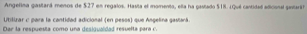 Angelina gastará menos de $27 en regalos. Hasta el momento, ella ha gastado $18. ¿Qué cantidad adicional gastará? 
Utilizar c para la cantidad adicional (en pesos) que Angelina gastará. 
Dar la respuesta como una desigualdad resuelta para c.