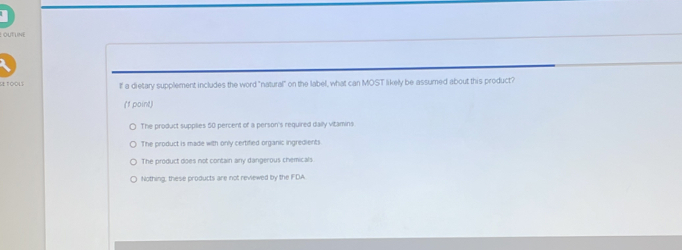OUTLINE
SE TOOιS If a dietary supplement includes the word "natural" on the label, what can MOST likely be assumed about this product?
(1 point)
The product supplies 50 percent of a person's required daily vitamins.
The product is made with only certified organic ingredients
The product does not contain any dangerous chemicals
Nothing; these products are not reviewed by the FDA