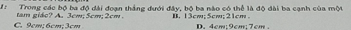 1: Trong các bộ ba độ dài đoạn thẳng dưới đây, bộ ba nào có thể là độ dài ba cạnh của một
tam giáo? A. 3cm; 5cm; 2cm. B. 13cm; 5cm; 21cm.
C. 9cm; 6cm; 3cm D. 4cm; 9cm; 7cm.