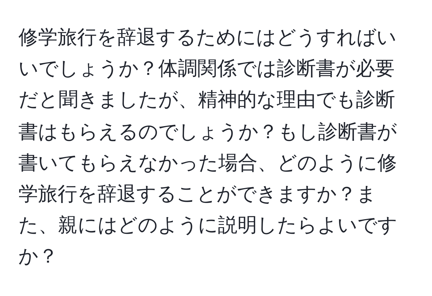 修学旅行を辞退するためにはどうすればいいでしょうか？体調関係では診断書が必要だと聞きましたが、精神的な理由でも診断書はもらえるのでしょうか？もし診断書が書いてもらえなかった場合、どのように修学旅行を辞退することができますか？また、親にはどのように説明したらよいですか？