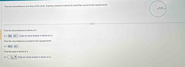 Find the circumference and area of the circle. Express answers in terms of x and then round to the nearest tenth. 
Find the circumference in terms of x
C= 16x cm (Type an exact answer in terms of x.) 
Find the circumference rounded to the nearest tenth.
C=50.3cm
Find the area in terms of x
A=□ 3 (Type an exact answer in terms of s.