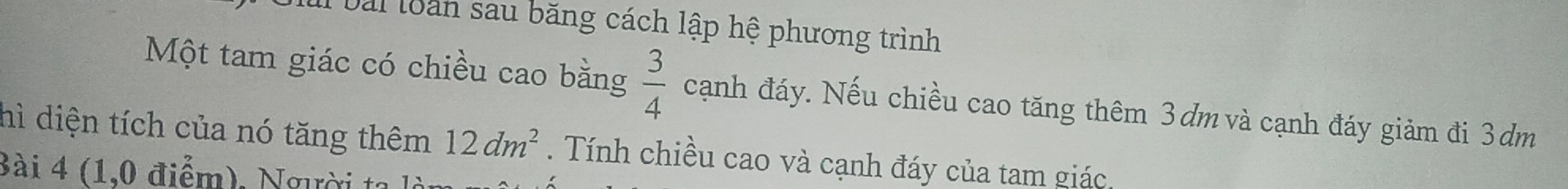 lbài loàn sau băng cách lập hệ phương trình 
Một tam giác có chiều cao bằng  3/4  cạnh đáy. Nếu chiều cao tăng thêm 3dm và cạnh đáy giảm đi 3dm
hì diện tích của nó tăng thêm 12dm^2. Tính chiều cao và cạnh đáy của tam giác. 
Bài 4 (1,0 điểm), Người ta