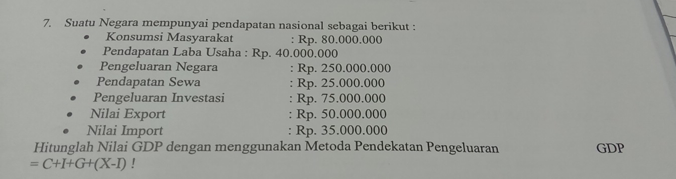 Suatu Negara mempunyai pendapatan nasional sebagai berikut : 
Konsumsi Masyarakat : Rp. 80.000.000
Pendapatan Laba Usaha : Rp. 40.000.000
Pengeluaran Negara : Rp. 250.000.000
Pendapatan Sewa : Rp. 25.000.000
Pengeluaran Investasi : Rp. 75.000.000
Nilai Export : Rp. 50.000.000
Nilai Import : Rp. 35.000.000
Hitunglah Nilai GDP dengan menggunakan Metoda Pendekatan Pengeluaran GDP
=C+I+G+(X-I)!