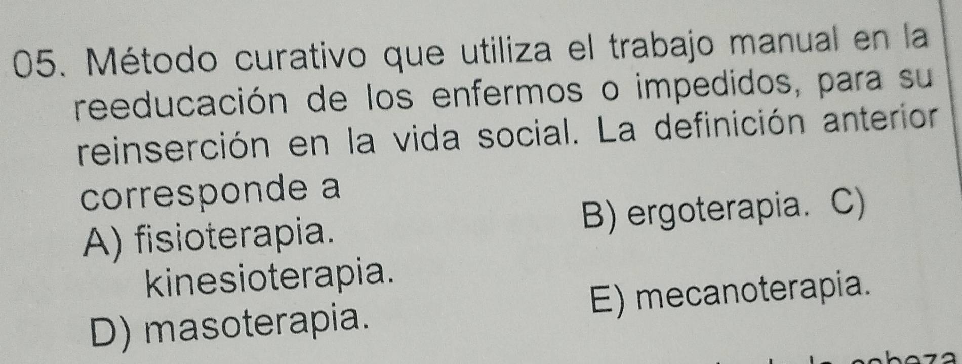 Método curativo que utiliza el trabajo manual en la
reeducación de los enfermos o impedidos, para su
reinserción en la vida social. La definición anterior
corresponde a
A) fisioterapia. B) ergoterapia. C)
kinesioterapia.
D) masoterapia. E) mecanoterapia.