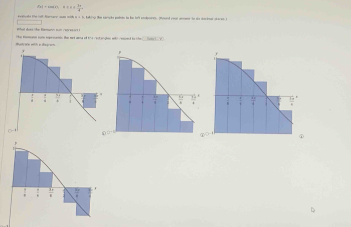 f(x)=cos (x),0≤ x≤  3π /4 ,
evaluate the left Riemann sum with n=6 i, taking the sample points to be left endpoints. (Round your answer to six decimal places.)
□
What does the Riemann sum represent?
The Rlemann sum represents the net area of the rectangles with respect to the -S
Ilustrate with a diagram.

 enclosecircle1O^(-1)
⊥
1
 π /8   a/4   3π /8   5π /4  x