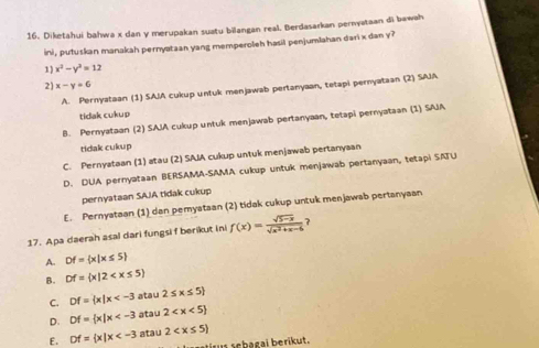 Diketahui bahwa x dan y merupakan suatu bilangan real. Berdasarkan pernyataan di bawah
ini, putuskan manakah pernyataan yang memperoleh hasil penjumlahan dari x dan y?
1) x^2-y^2=12
2) x-y=6
A. Pernyataan (1) SAJA cukup untuk menjawab pertanyaan, tetapi pernyataan (2) SAJA
tidak cukup
B. Pernyataan (2) SAIA cukup untuk menjawab pertanyaan, tetapi pernyataan (1) SAJA
tidak cukup
C. Pernyataan (1) atau (2) SAIA cukup untuk menjawab pertanyaan
D. DUA pernyataan BERSAMA-SAMA cukup untuk menjawab pertanyaan, tetapi SATU
pernyataan SAIA tidak cukup
E. Pernyataan (1) dan pemyataan (2) tidak cukup untuk menjawab pertanyaan
17. Apa daerah asal dari fungsi f berikut ini f(x)= (sqrt(5-x))/sqrt(x^2+x-6)  ?
A. Df= x|x≤ 5
B. Df= x|2
C. Df= x|x atau 2≤ x≤ 5
D. Df= x|x atau 2
E. Df= x|x atau 2
iru e b a g l berik ut .