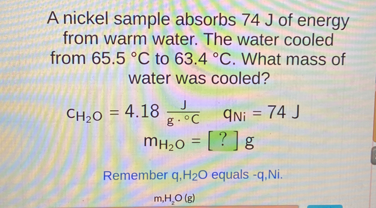 A nickel sample absorbs 74 J of energy 
from warm water. The water cooled 
from 65.5°C to 63.4°C. What mass of 
water was cooled?
C_H_2O=4.18 J/g·°C  q_Ni=74J
m_H_2O=[?]g
Remember q, H_2O equals -q, Ni.
m,H_2O(g)