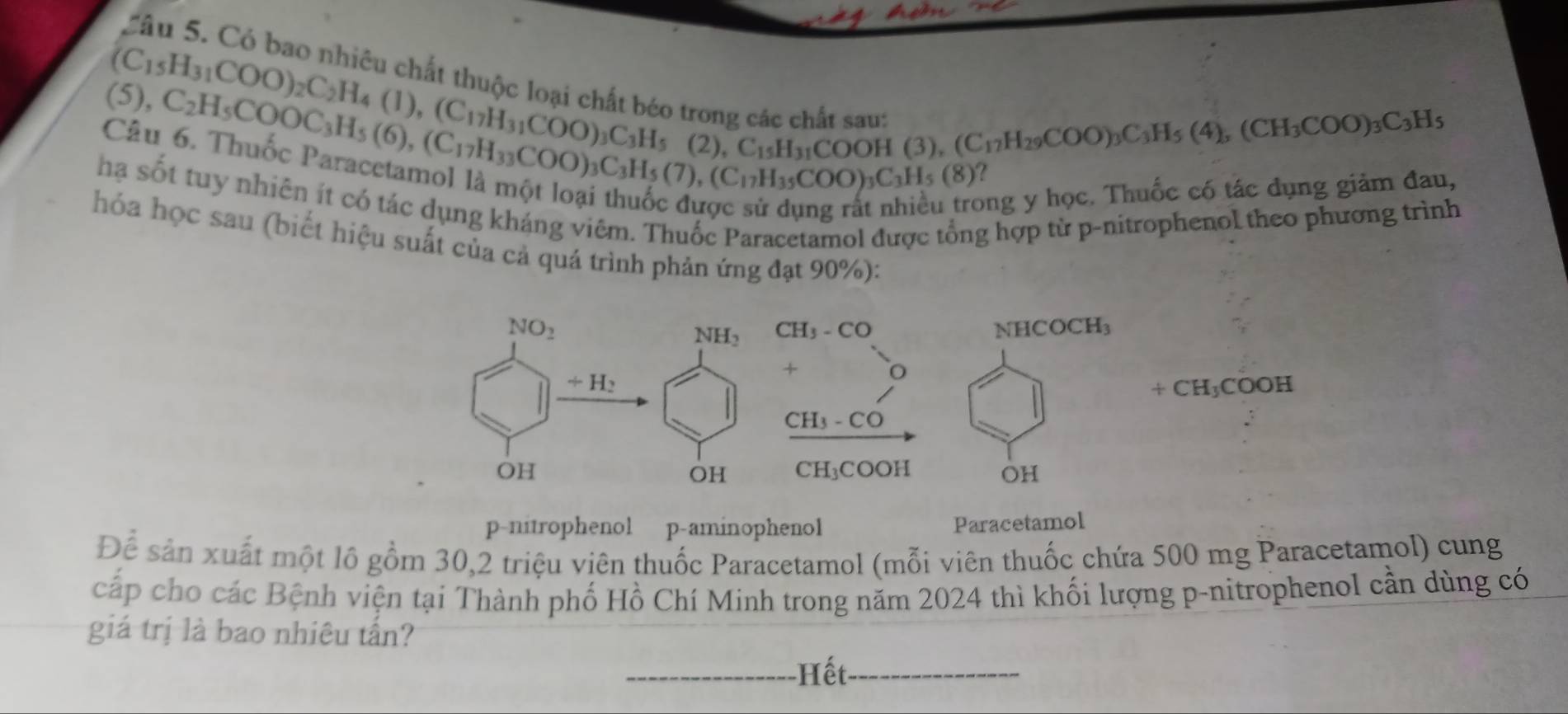 Cầu 5. Có bao nhiêu chất thuộc loại chất béo trong các chất saut
(C_15H_31COO)_2C_2H_4(l),(C_17H_31COO)_3C_3H_5 (2),C_15H_31COOH(3),(C_17H_29COO)_3C_3H_5(4),(CH_3COO)_3C_3H_5
(5)
Câu C_2H_5COOC_3H_5(6),(C_17H_33COO)_3H_5(2),C_15H_31COO)_3C_3H_5(7),(C_17H_35COO)_3C_3H_5(8) long y học. Thuốc có tác đụng giảm đau,
hạ sốt tuy nhiên ít có tác dụng kháng viêm. Thuốc Paracetamol được tổng hợp từ p-nitrophenol theo phương trình
hóa học sau (biết hiệu suất của cả quá trình phản ứng đạt 90%):
p-nitrophenol p-aminophenol Paracetamol
Để sản xuất một lô gồm 30,2 triệu viên thuốc Paracetamol (mỗi viên thuốc chứa 500 mg Paracetamol) cung
cấp cho các Bệnh viện tại Thành phố Hồ Chí Minh trong năm 2024 thì khối lượng p-nitrophenol cần dùng có
giá trị là bao nhiêu tấn?
_Hết_