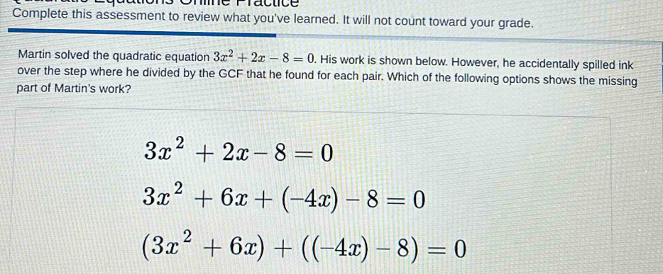 Fractice
Complete this assessment to review what you've learned. It will not count toward your grade.
Martin solved the quadratic equation 3x^2+2x-8=0. His work is shown below. However, he accidentally spilled ink
over the step where he divided by the GCF that he found for each pair. Which of the following options shows the missing
part of Martin's work?
3x^2+2x-8=0
3x^2+6x+(-4x)-8=0
(3x^2+6x)+((-4x)-8)=0