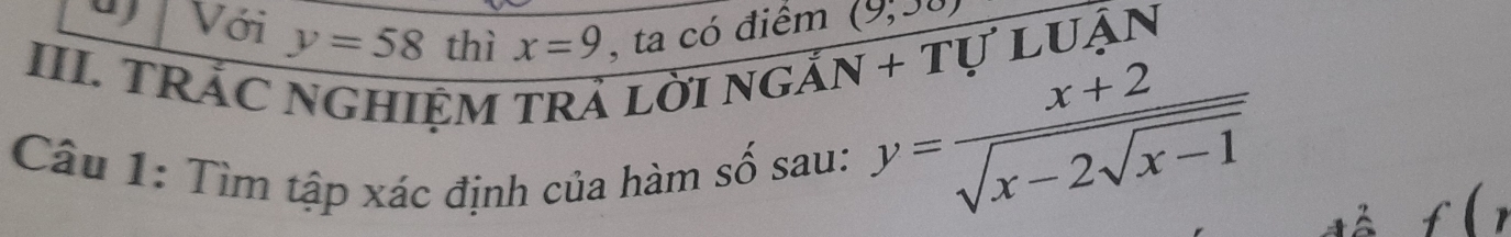 Với y=58 thì x=9 , ta có điểm (9,30)
III. TRẢC NGHIỆM TRả lời 
VGdot AN+ luận 
Câu 1: Tìm tập xác định của hàm số sau:
y=frac x+2sqrt(x-2sqrt x-1)
f(r