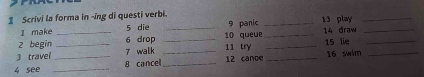 Scrivi la forma in -ing di questi verbi. 
1 make 5 die _9 panic _ 13 play_ 
2 begin _ 6 drop _10 queue _ 14 draw_ 
11 try 
3 travel _ 7 walk _ 15 lie_ 
4 see __8 cancel__ 12 canoe _16 swim_