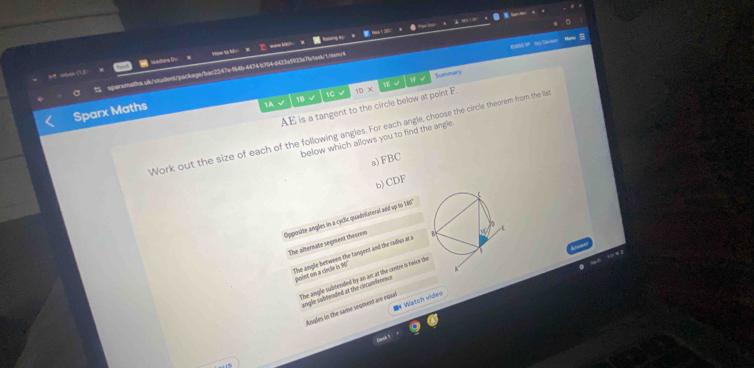 9919
a 
s whos (3,E- === Iadions === 
RASE S Ry Dean
spararalthe s/k/sident;package/bac2247e94b-447447046423a5925e7btak/.rearn/4
stet 
1C √ Summary
Tec2
AE is a tangent to the circle below at point F 10* 
Sparx Maths
1.A √ 18
Work out the size of each of the following angles. For each angle, choose the circle theorem from the lia
below which allows you to find the angle
a) FBC
b) CDF
Opposite angles in a cyclic quadvlateral add up to 180
The alternate segment theorem
The angle between the tangent and the radus at a
point on a cecle i s0
The angle subtended by an arc at the contre is twice th
angle sobrended at the circunferenc
Watch vídeo
Angles in the same seoment are equal
Desk 1
